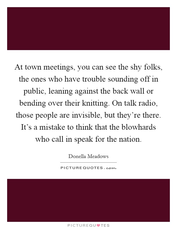 At town meetings, you can see the shy folks, the ones who have trouble sounding off in public, leaning against the back wall or bending over their knitting. On talk radio, those people are invisible, but they're there. It's a mistake to think that the blowhards who call in speak for the nation. Picture Quote #1
