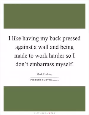 I like having my back pressed against a wall and being made to work harder so I don’t embarrass myself Picture Quote #1