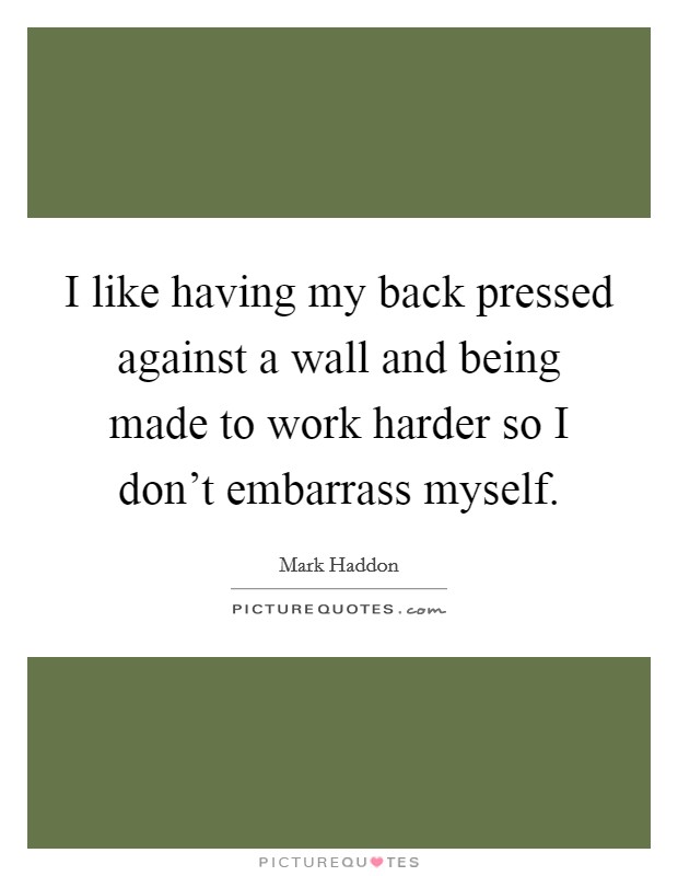 I like having my back pressed against a wall and being made to work harder so I don't embarrass myself. Picture Quote #1