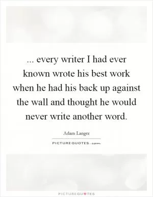... every writer I had ever known wrote his best work when he had his back up against the wall and thought he would never write another word Picture Quote #1