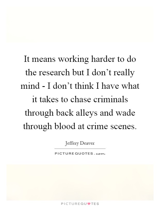 It means working harder to do the research but I don't really mind - I don't think I have what it takes to chase criminals through back alleys and wade through blood at crime scenes. Picture Quote #1