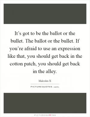 It’s got to be the ballot or the bullet. The ballot or the bullet. If you’re afraid to use an expression like that, you should get back in the cotton patch, you should get back in the alley Picture Quote #1