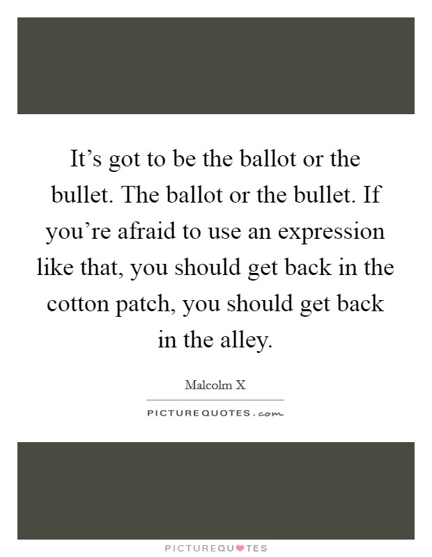 It's got to be the ballot or the bullet. The ballot or the bullet. If you're afraid to use an expression like that, you should get back in the cotton patch, you should get back in the alley. Picture Quote #1