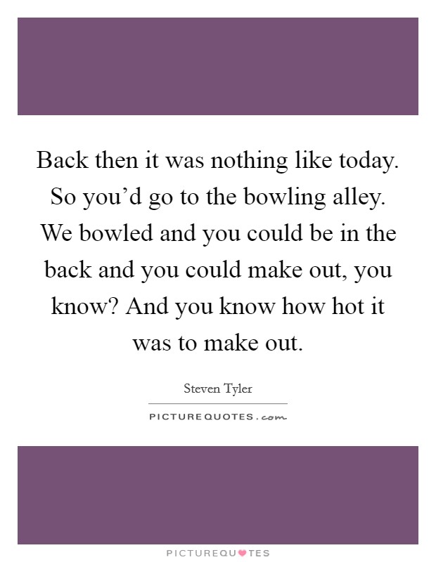 Back then it was nothing like today. So you'd go to the bowling alley. We bowled and you could be in the back and you could make out, you know? And you know how hot it was to make out. Picture Quote #1