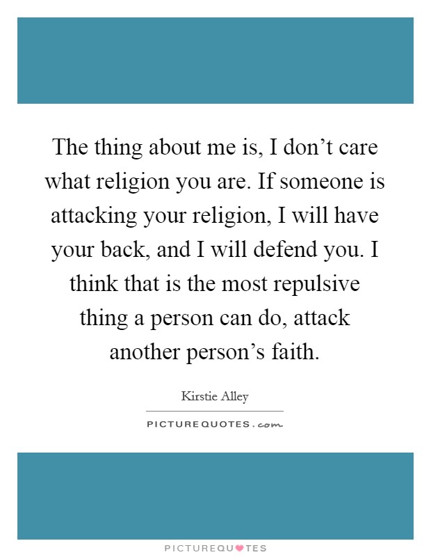 The thing about me is, I don't care what religion you are. If someone is attacking your religion, I will have your back, and I will defend you. I think that is the most repulsive thing a person can do, attack another person's faith. Picture Quote #1