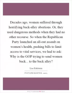 Decades ago, women suffered through horrifying back-alley abortions. Or, they used dangerous methods when they had no other recourse. So when the Republican Party launched an all-out assault on women’s health, pushing bills to limit access to vital services, we had to ask: Why is the GOP trying to send women back... to the back alley? Picture Quote #1