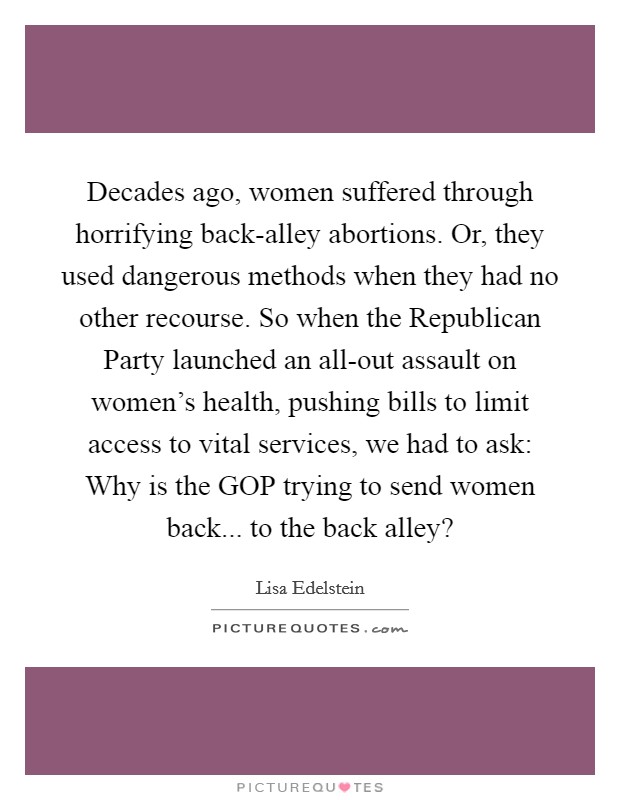 Decades ago, women suffered through horrifying back-alley abortions. Or, they used dangerous methods when they had no other recourse. So when the Republican Party launched an all-out assault on women's health, pushing bills to limit access to vital services, we had to ask: Why is the GOP trying to send women back... to the back alley? Picture Quote #1