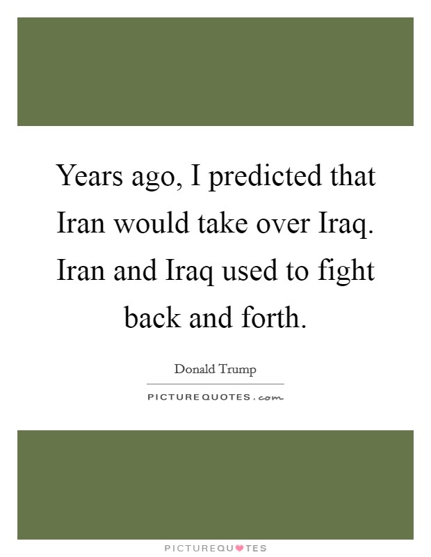 Years ago, I predicted that Iran would take over Iraq. Iran and Iraq used to fight back and forth. Picture Quote #1