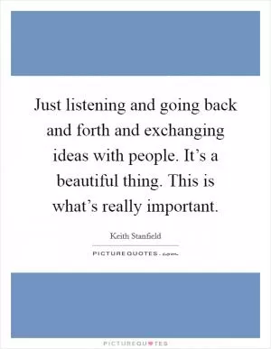 Just listening and going back and forth and exchanging ideas with people. It’s a beautiful thing. This is what’s really important Picture Quote #1