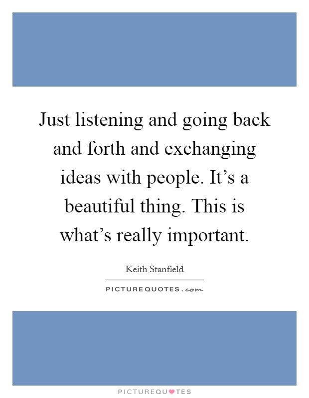 Just listening and going back and forth and exchanging ideas with people. It's a beautiful thing. This is what's really important. Picture Quote #1
