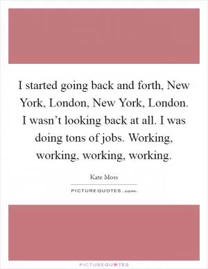 I started going back and forth, New York, London, New York, London. I wasn’t looking back at all. I was doing tons of jobs. Working, working, working, working Picture Quote #1