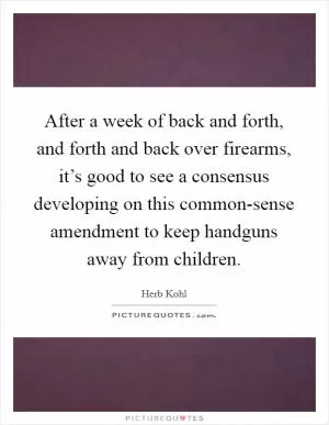 After a week of back and forth, and forth and back over firearms, it’s good to see a consensus developing on this common-sense amendment to keep handguns away from children Picture Quote #1