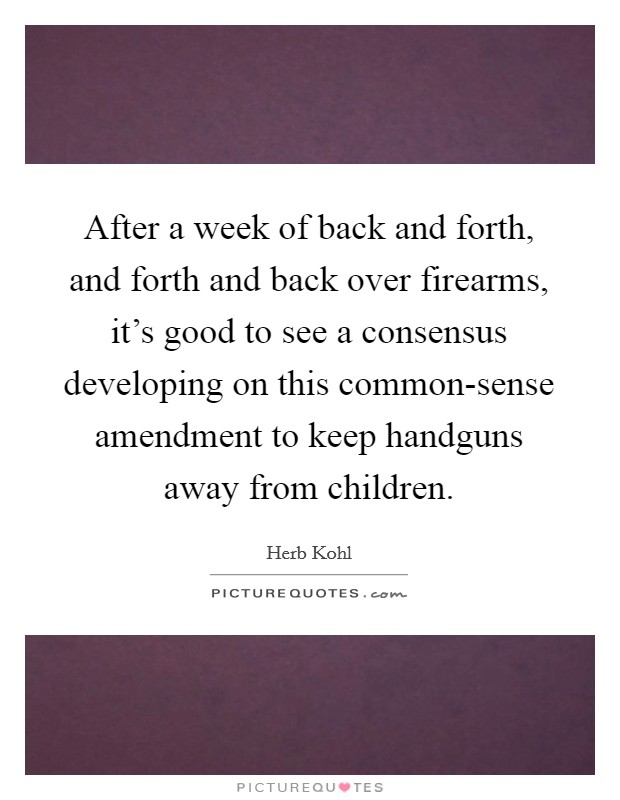After a week of back and forth, and forth and back over firearms, it's good to see a consensus developing on this common-sense amendment to keep handguns away from children. Picture Quote #1