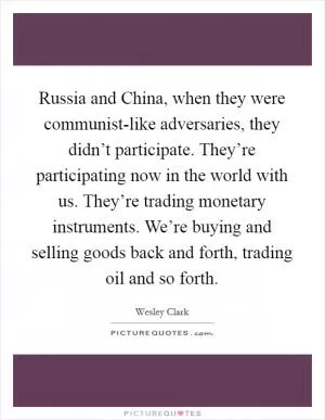 Russia and China, when they were communist-like adversaries, they didn’t participate. They’re participating now in the world with us. They’re trading monetary instruments. We’re buying and selling goods back and forth, trading oil and so forth Picture Quote #1