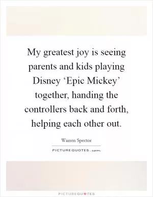 My greatest joy is seeing parents and kids playing Disney ‘Epic Mickey’ together, handing the controllers back and forth, helping each other out Picture Quote #1