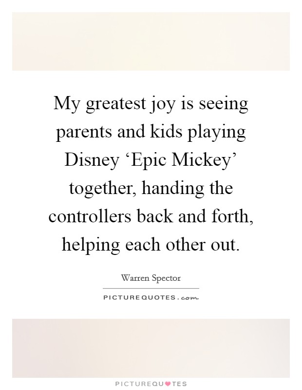 My greatest joy is seeing parents and kids playing Disney ‘Epic Mickey' together, handing the controllers back and forth, helping each other out. Picture Quote #1