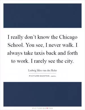 I really don’t know the Chicago School. You see, I never walk. I always take taxis back and forth to work. I rarely see the city Picture Quote #1