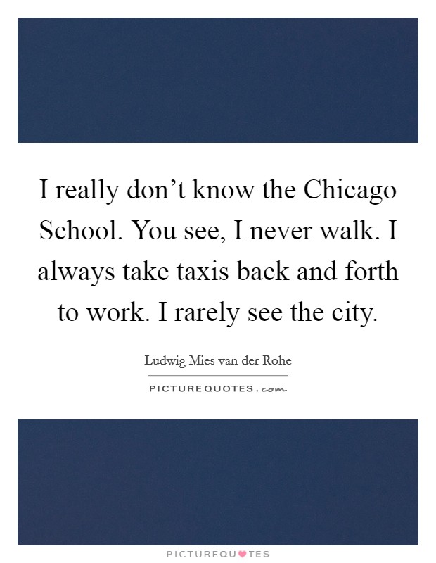 I really don't know the Chicago School. You see, I never walk. I always take taxis back and forth to work. I rarely see the city. Picture Quote #1