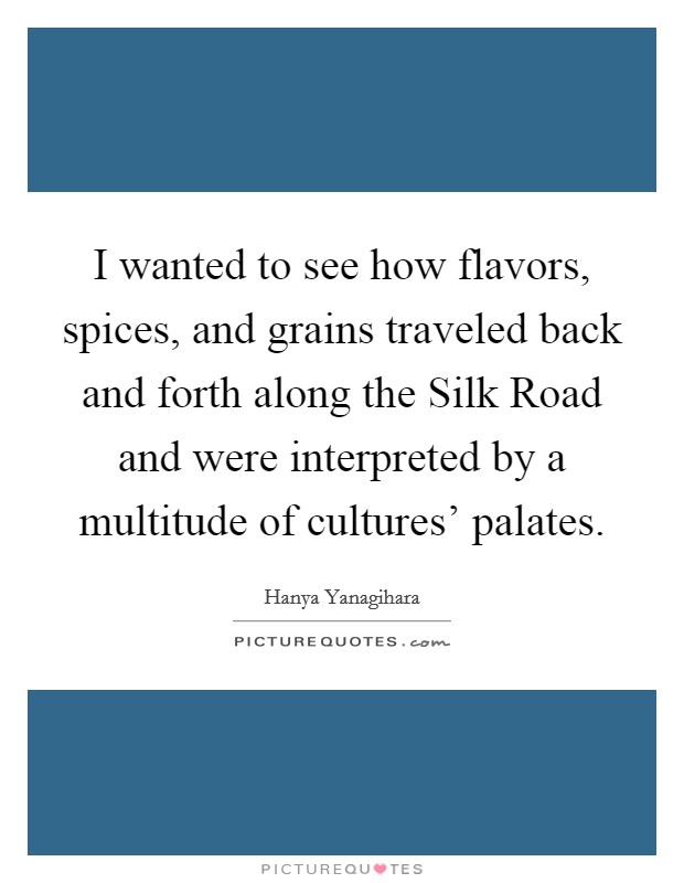 I wanted to see how flavors, spices, and grains traveled back and forth along the Silk Road and were interpreted by a multitude of cultures' palates. Picture Quote #1