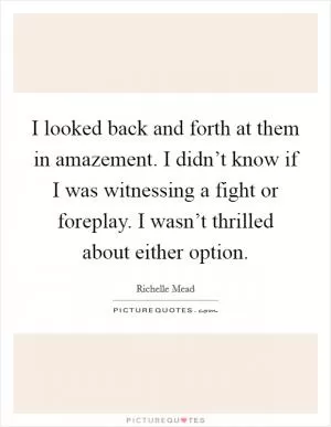I looked back and forth at them in amazement. I didn’t know if I was witnessing a fight or foreplay. I wasn’t thrilled about either option Picture Quote #1