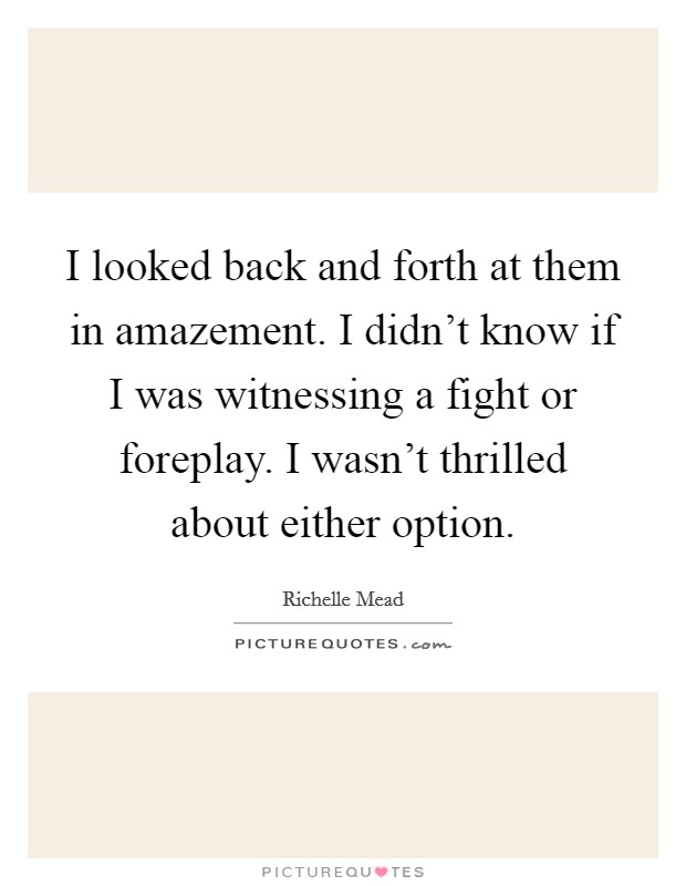I looked back and forth at them in amazement. I didn't know if I was witnessing a fight or foreplay. I wasn't thrilled about either option. Picture Quote #1