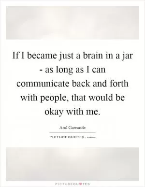 If I became just a brain in a jar - as long as I can communicate back and forth with people, that would be okay with me Picture Quote #1