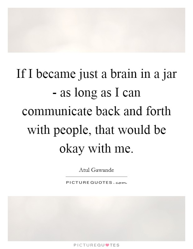 If I became just a brain in a jar - as long as I can communicate back and forth with people, that would be okay with me. Picture Quote #1