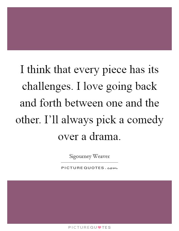 I think that every piece has its challenges. I love going back and forth between one and the other. I'll always pick a comedy over a drama. Picture Quote #1