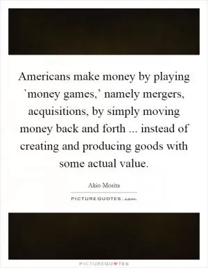 Americans make money by playing `money games,’ namely mergers, acquisitions, by simply moving money back and forth ... instead of creating and producing goods with some actual value Picture Quote #1