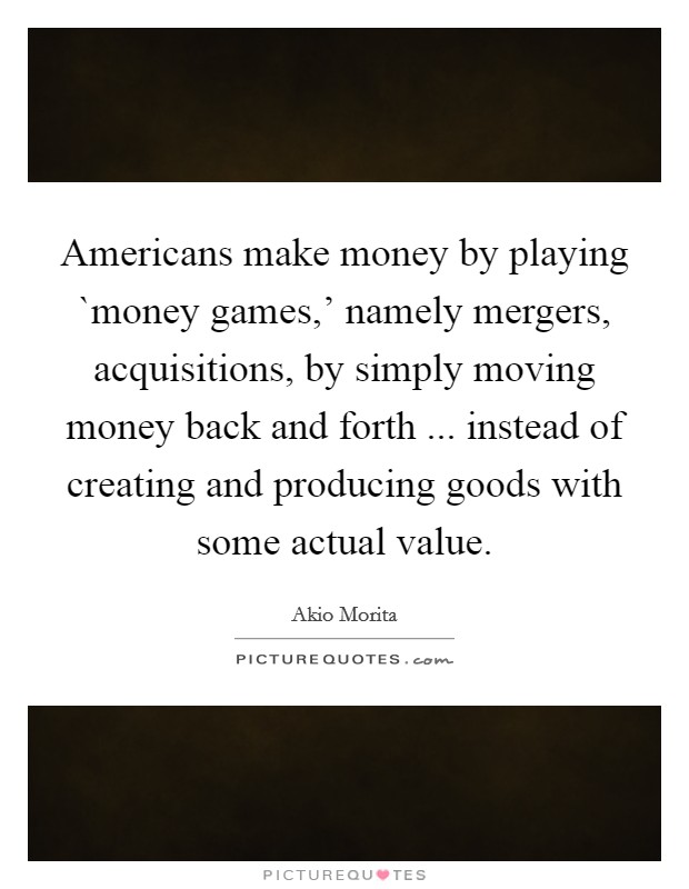 Americans make money by playing `money games,' namely mergers, acquisitions, by simply moving money back and forth ... instead of creating and producing goods with some actual value. Picture Quote #1