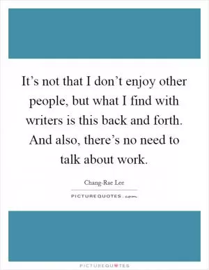 It’s not that I don’t enjoy other people, but what I find with writers is this back and forth. And also, there’s no need to talk about work Picture Quote #1
