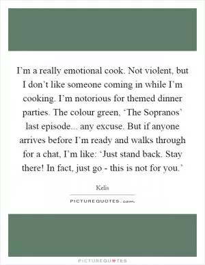I’m a really emotional cook. Not violent, but I don’t like someone coming in while I’m cooking. I’m notorious for themed dinner parties. The colour green, ‘The Sopranos’ last episode... any excuse. But if anyone arrives before I’m ready and walks through for a chat, I’m like: ‘Just stand back. Stay there! In fact, just go - this is not for you.’ Picture Quote #1
