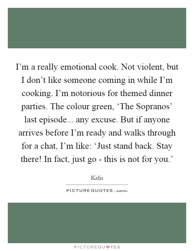 I'm a really emotional cook. Not violent, but I don't like someone coming in while I'm cooking. I'm notorious for themed dinner parties. The colour green, ‘The Sopranos' last episode... any excuse. But if anyone arrives before I'm ready and walks through for a chat, I'm like: ‘Just stand back. Stay there! In fact, just go - this is not for you.' Picture Quote #1