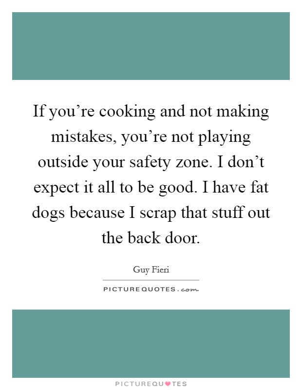 If you're cooking and not making mistakes, you're not playing outside your safety zone. I don't expect it all to be good. I have fat dogs because I scrap that stuff out the back door. Picture Quote #1