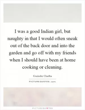 I was a good Indian girl, but naughty in that I would often sneak out of the back door and into the garden and go off with my friends when I should have been at home cooking or cleaning Picture Quote #1