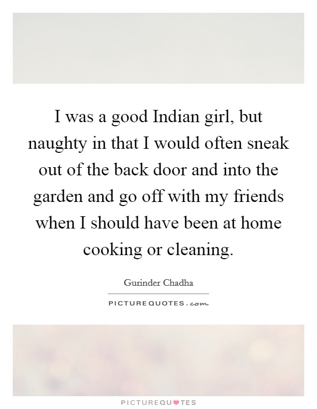I was a good Indian girl, but naughty in that I would often sneak out of the back door and into the garden and go off with my friends when I should have been at home cooking or cleaning. Picture Quote #1