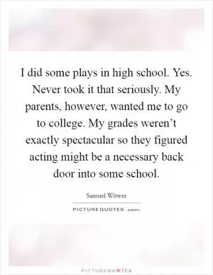 I did some plays in high school. Yes. Never took it that seriously. My parents, however, wanted me to go to college. My grades weren’t exactly spectacular so they figured acting might be a necessary back door into some school Picture Quote #1