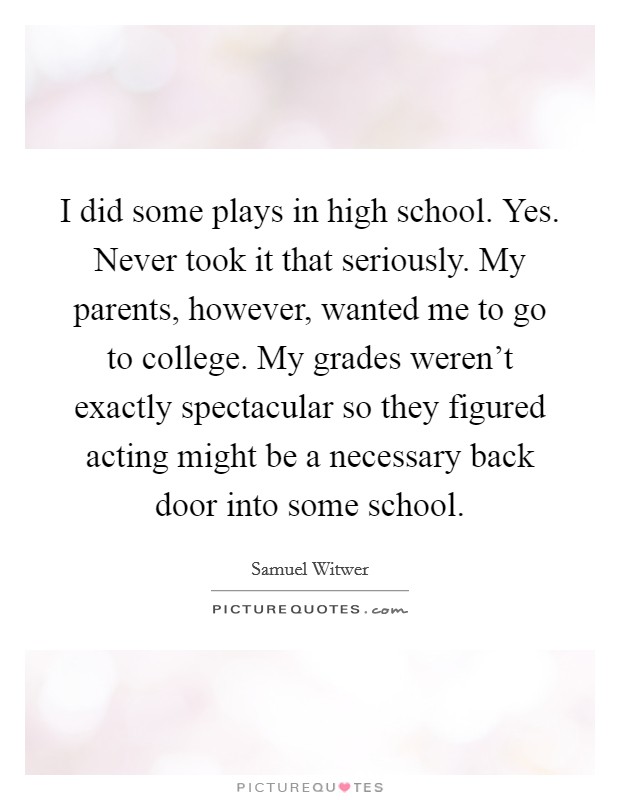 I did some plays in high school. Yes. Never took it that seriously. My parents, however, wanted me to go to college. My grades weren't exactly spectacular so they figured acting might be a necessary back door into some school. Picture Quote #1