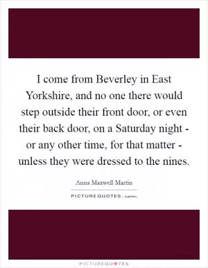 I come from Beverley in East Yorkshire, and no one there would step outside their front door, or even their back door, on a Saturday night - or any other time, for that matter - unless they were dressed to the nines Picture Quote #1