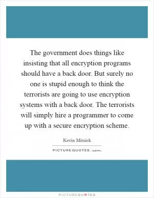 The government does things like insisting that all encryption programs should have a back door. But surely no one is stupid enough to think the terrorists are going to use encryption systems with a back door. The terrorists will simply hire a programmer to come up with a secure encryption scheme Picture Quote #1