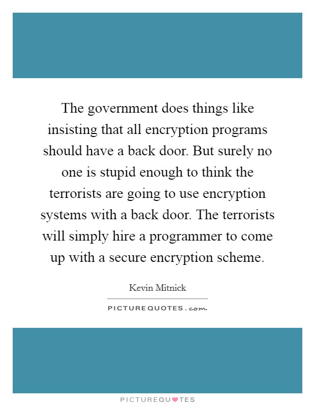 The government does things like insisting that all encryption programs should have a back door. But surely no one is stupid enough to think the terrorists are going to use encryption systems with a back door. The terrorists will simply hire a programmer to come up with a secure encryption scheme. Picture Quote #1