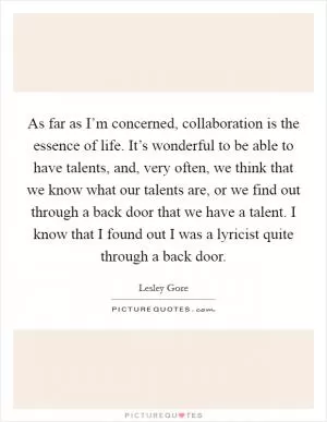 As far as I’m concerned, collaboration is the essence of life. It’s wonderful to be able to have talents, and, very often, we think that we know what our talents are, or we find out through a back door that we have a talent. I know that I found out I was a lyricist quite through a back door Picture Quote #1