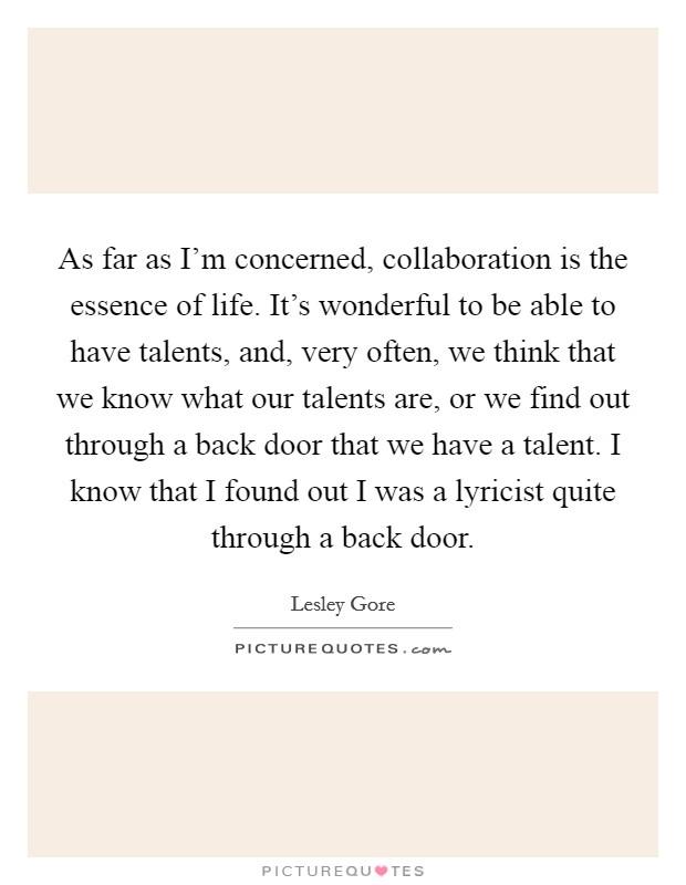 As far as I'm concerned, collaboration is the essence of life. It's wonderful to be able to have talents, and, very often, we think that we know what our talents are, or we find out through a back door that we have a talent. I know that I found out I was a lyricist quite through a back door. Picture Quote #1