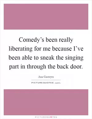 Comedy’s been really liberating for me because I’ve been able to sneak the singing part in through the back door Picture Quote #1
