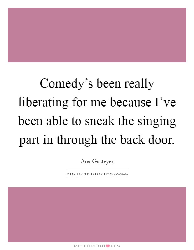Comedy's been really liberating for me because I've been able to sneak the singing part in through the back door. Picture Quote #1
