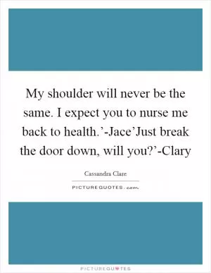 My shoulder will never be the same. I expect you to nurse me back to health.’-Jace’Just break the door down, will you?’-Clary Picture Quote #1