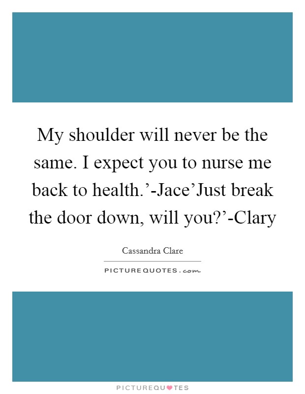 My shoulder will never be the same. I expect you to nurse me back to health.'-Jace'Just break the door down, will you?'-Clary Picture Quote #1