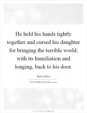 He held his hands tightly together and cursed his daughter for bringing the terrible world, with its humiliation and longing, back to his door Picture Quote #1