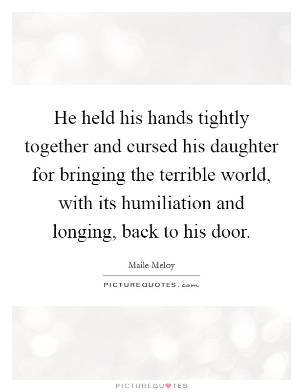 He held his hands tightly together and cursed his daughter for bringing the terrible world, with its humiliation and longing, back to his door. Picture Quote #1