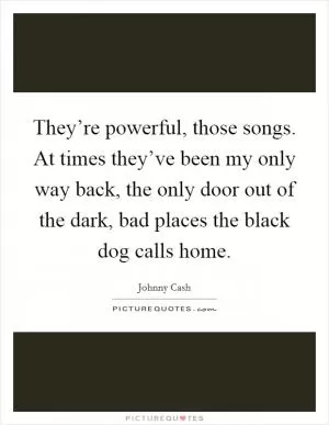 They’re powerful, those songs. At times they’ve been my only way back, the only door out of the dark, bad places the black dog calls home Picture Quote #1